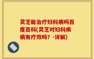 灵芝能治疗妇科病吗百度百科(灵芝对妇科疾病有疗效吗？-详解)