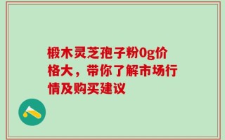 椴木灵芝孢子粉0g价格大，带你了解市场行情及购买建议