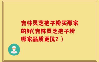 吉林灵芝孢子粉买那家的好(吉林灵芝孢子粉哪家品质更优？)