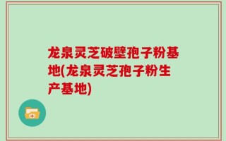 龙泉灵芝破壁孢子粉基地(龙泉灵芝孢子粉生产基地)