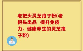 老把头灵芝孢子粉(老把头出品  提升免疫力，健康养生的灵芝孢子粉)