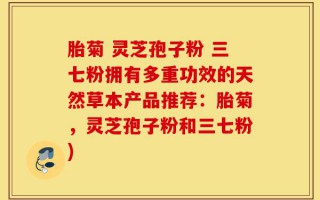 胎菊 灵芝孢子粉 三七粉拥有多重功效的天然草本产品推荐：胎菊，灵芝孢子粉和三七粉)