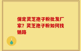 保定灵芝孢子粉批发厂家？灵芝孢子粉如何找销路