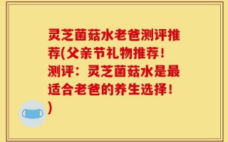 灵芝菌菇水老爸测评推荐(父亲节礼物推荐！测评：灵芝菌菇水是最适合老爸的养生选择！)