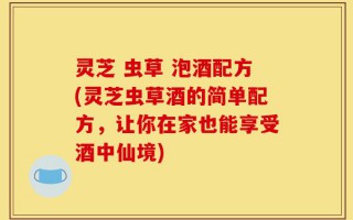 灵芝 虫草 泡酒配方(灵芝虫草酒的简单配方，让你在家也能享受酒中仙境)