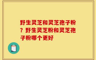 野生灵芝和灵芝孢子粉？野生灵芝粉和灵芝孢子粉哪个更好