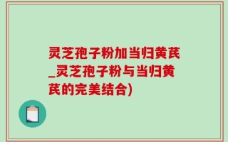 灵芝孢子粉加当归黄芪_灵芝孢子粉与当归黄芪的完美结合)
