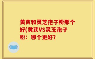 黄芪和灵芝孢子粉那个好(黄芪VS灵芝孢子粉：哪个更好？
