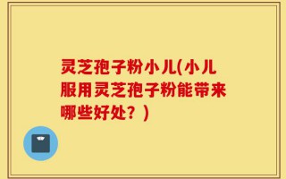 灵芝孢子粉小儿(小儿服用灵芝孢子粉能带来哪些好处？)