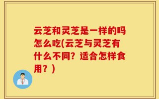 云芝和灵芝是一样的吗怎么吃(云芝与灵芝有什么不同？适合怎样食用？)