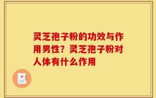 灵芝孢子粉的功效与作用男性？灵芝孢子粉对人体有什么作用
