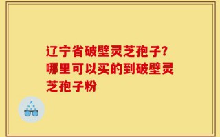 辽宁省破壁灵芝孢子？哪里可以买的到破壁灵芝孢子粉