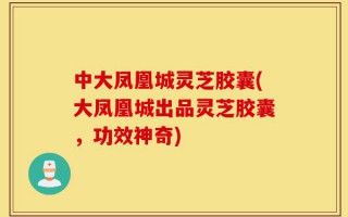 中大凤凰城灵芝胶囊(大凤凰城出品灵芝胶囊，功效神奇)