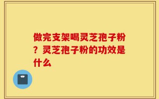 做完支架喝灵芝孢子粉？灵芝孢子粉的功效是什么