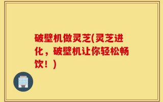 破壁机做灵芝(灵芝进化，破壁机让你轻松畅饮！)