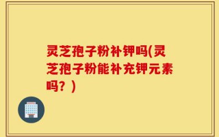 灵芝孢子粉补钾吗(灵芝孢子粉能补充钾元素吗？)