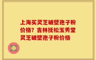 上海买灵芝破壁孢子粉价格？吉林抚松玉秀堂灵芝破壁孢子粉价格