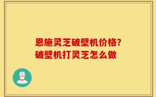 恩施灵芝破壁机价格？破壁机打灵芝怎么做