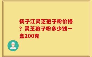 扬子江灵芝孢子粉价格？灵芝孢子粉多少钱一盒200克