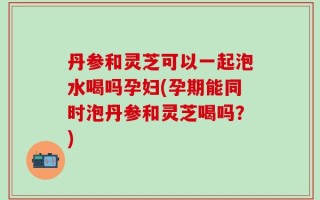 丹参和灵芝可以一起泡水喝吗孕妇(孕期能同时泡丹参和灵芝喝吗？)