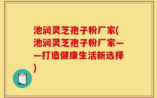 池润灵芝孢子粉厂家(池润灵芝孢子粉厂家——打造健康生活新选择)
