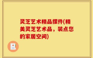 灵芝艺术精品摆件(精美灵芝艺术品，装点您的家居空间)