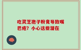 吃灵芝孢子粉竟导致嘴巴疮？小心这些潜在