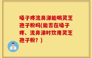 嗓子疼流鼻涕能喝灵芝孢子粉吗(能否在嗓子疼、流鼻涕时饮用灵芝孢子粉？)