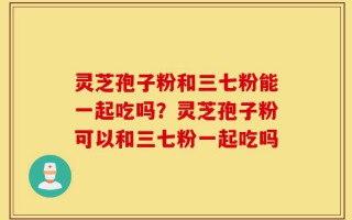 灵芝孢子粉和三七粉能一起吃吗？灵芝孢子粉可以和三七粉一起吃吗