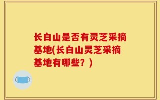 长白山是否有灵芝采摘基地(长白山灵芝采摘基地有哪些？)