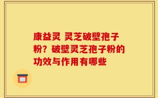 康益灵 灵芝破壁孢子粉？破壁灵芝孢子粉的功效与作用有哪些