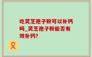 吃灵芝孢子粉可以补钙吗_灵芝孢子粉能否有效补钙？