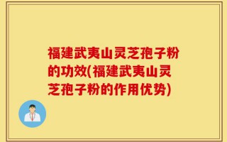 福建武夷山灵芝孢子粉的功效(福建武夷山灵芝孢子粉的作用优势)