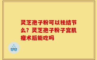 灵芝孢子粉可以祛结节么？灵芝孢子粉子宫肌瘤术后能吃吗