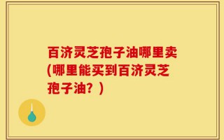 百济灵芝孢子油哪里卖(哪里能买到百济灵芝孢子油？)