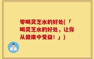 零喝灵芝水的好处(「喝灵芝水的好处，让你从健康中受益！」)