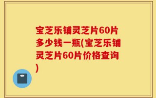 宝芝乐铺灵芝片60片多少钱一瓶(宝芝乐铺灵芝片60片价格查询)