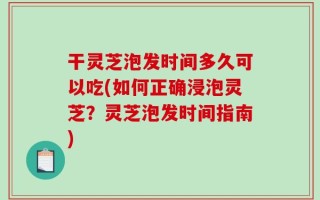 干灵芝泡发时间多久可以吃(如何正确浸泡灵芝？灵芝泡发时间指南)