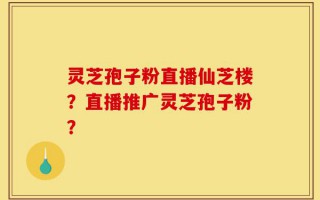 灵芝孢子粉直播仙芝楼？直播推广灵芝孢子粉？