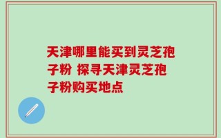 天津哪里能买到灵芝孢子粉 探寻天津灵芝孢子粉购买地点