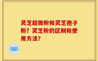 灵芝超微粉和灵芝孢子粉？灵芝粉的区别和使用方法？