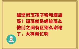 破壁灵芝孢子粉和螺旋藻？绿藻就是螺旋藻么他们之间有区别么谢谢了，大神帮忙啊
