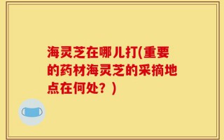海灵芝在哪儿打(重要的药材海灵芝的采摘地点在何处？)