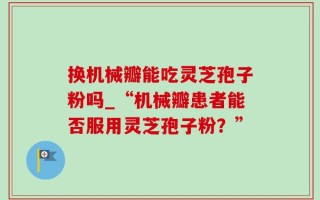 换机械瓣能吃灵芝孢子粉吗_“机械瓣患者能否服用灵芝孢子粉？”