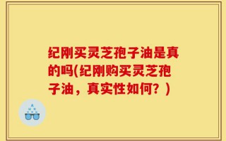 纪刚买灵芝孢子油是真的吗(纪刚购买灵芝孢子油，真实性如何？)