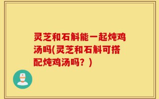 灵芝和石斛能一起炖鸡汤吗(灵芝和石斛可搭配炖鸡汤吗？)
