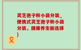 灵芝孢子粉小袋分装_便携式灵芝孢子粉小袋分装，健康养生新选择)