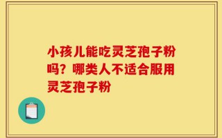 小孩儿能吃灵芝孢子粉吗？哪类人不适合服用灵芝孢子粉