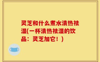 灵芝和什么煮水清热祛湿(一杯清热祛湿的饮品：灵芝加它！)