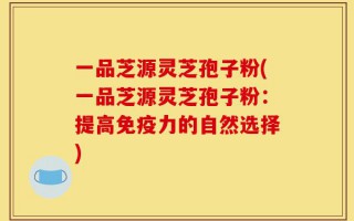 一品芝源灵芝孢子粉(一品芝源灵芝孢子粉：提高免疫力的自然选择)